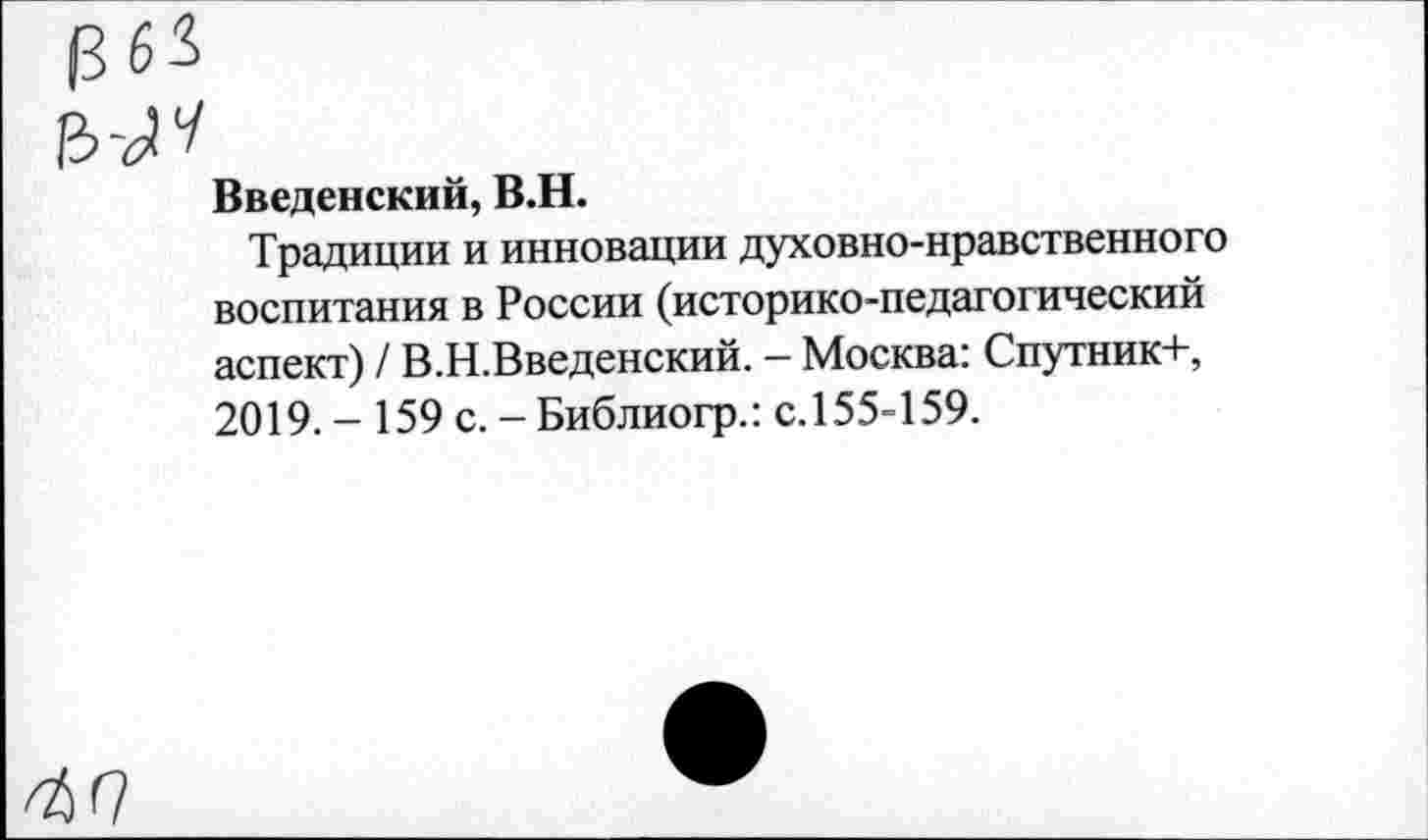 ﻿1363
ыч
Введенский, В.Н.
Традиции и инновации духовно-нравственного воспитания в России (историко-педагогический аспект) / В.Н.Введенский. - Москва: Спутник+, 2019. - 159 с. - Библиогр.: с.155-159.